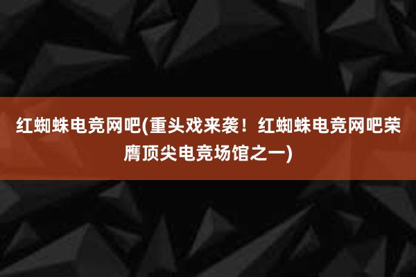 红蜘蛛电竞网吧(重头戏来袭！红蜘蛛电竞网吧荣膺顶尖电竞场馆之一)