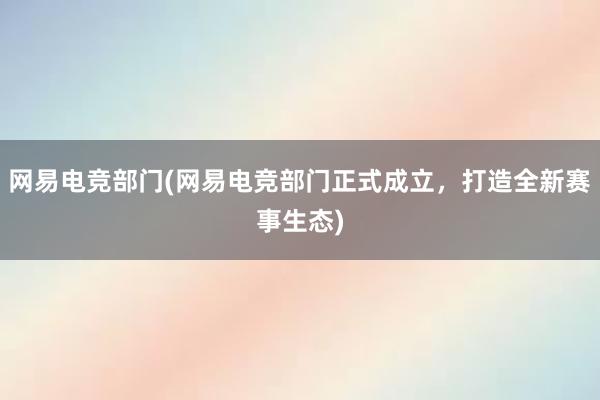 网易电竞部门(网易电竞部门正式成立，打造全新赛事生态)