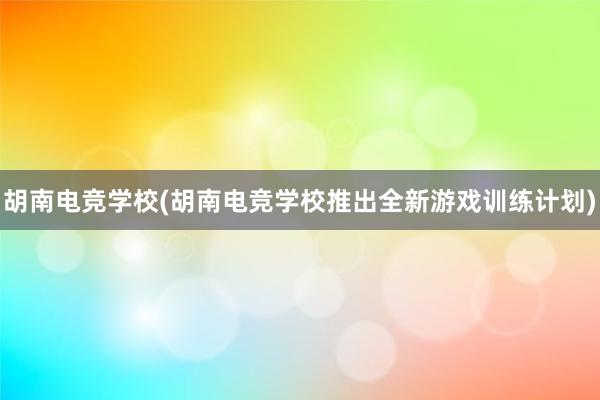 胡南电竞学校(胡南电竞学校推出全新游戏训练计划)