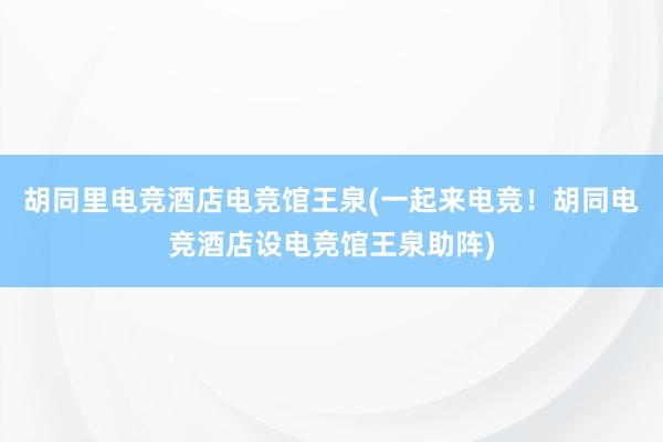 胡同里电竞酒店电竞馆王泉(一起来电竞！胡同电竞酒店设电竞馆王泉助阵)