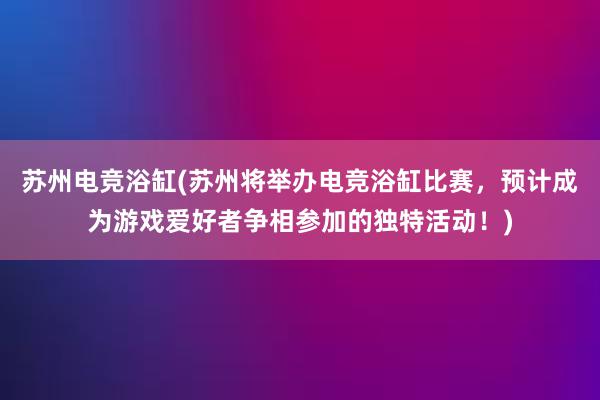 苏州电竞浴缸(苏州将举办电竞浴缸比赛，预计成为游戏爱好者争相参加的独特活动！)