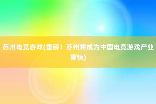 苏州电竞游戏(重磅！苏州将成为中国电竞游戏产业重镇)