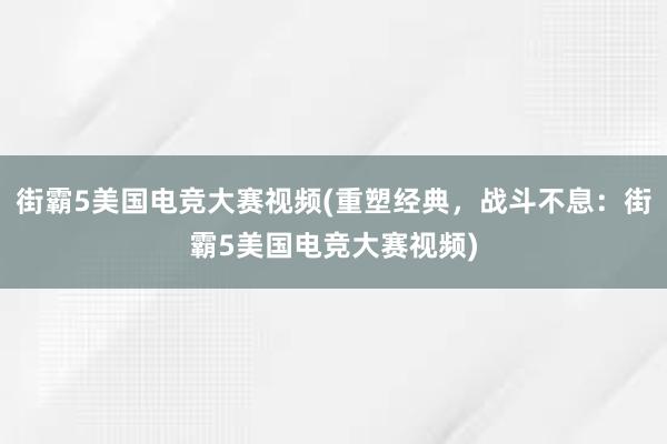 街霸5美国电竞大赛视频(重塑经典，战斗不息：街霸5美国电竞大赛视频)