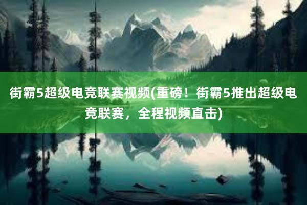 街霸5超级电竞联赛视频(重磅！街霸5推出超级电竞联赛，全程视频直击)