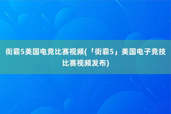 街霸5美国电竞比赛视频(「街霸5」美国电子竞技比赛视频发布)