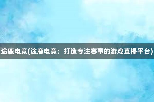 途鹿电竞(途鹿电竞：打造专注赛事的游戏直播平台)