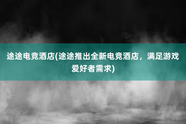 途途电竞酒店(途途推出全新电竞酒店，满足游戏爱好者需求)