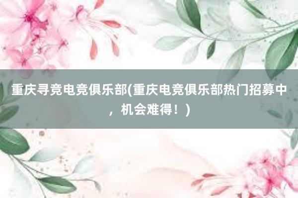 重庆寻竞电竞俱乐部(重庆电竞俱乐部热门招募中，机会难得！)