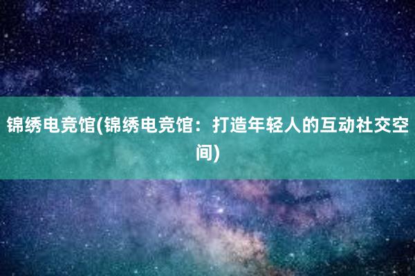 锦绣电竞馆(锦绣电竞馆：打造年轻人的互动社交空间)