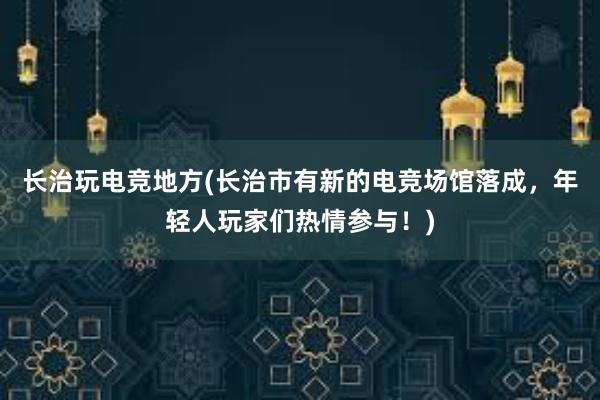 长治玩电竞地方(长治市有新的电竞场馆落成，年轻人玩家们热情参与！)