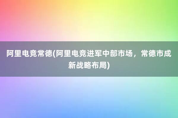 阿里电竞常德(阿里电竞进军中部市场，常德市成新战略布局)