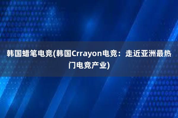 韩国蜡笔电竞(韩国Crrayon电竞：走近亚洲最热门电竞产业)