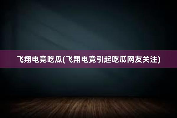 飞翔电竞吃瓜(飞翔电竞引起吃瓜网友关注)