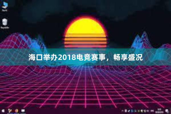 海口举办2018电竞赛事，畅享盛况