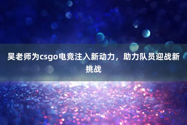 吴老师为csgo电竞注入新动力，助力队员迎战新挑战