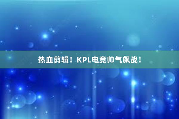 热血剪辑！KPL电竞帅气飙战！