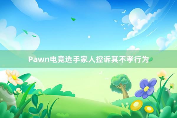 Pawn电竞选手家人控诉其不孝行为