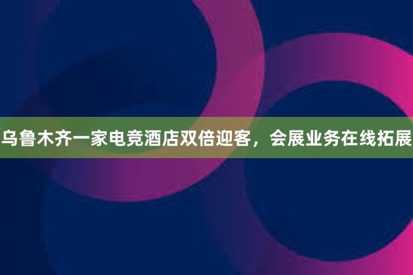 乌鲁木齐一家电竞酒店双倍迎客，会展业务在线拓展