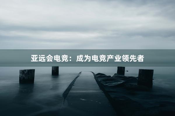 亚远会电竞：成为电竞产业领先者