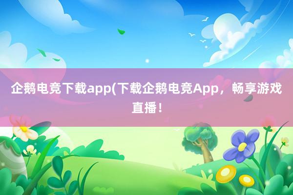 企鹅电竞下载app(下载企鹅电竞App，畅享游戏直播！