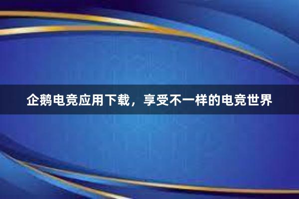 企鹅电竞应用下载，享受不一样的电竞世界