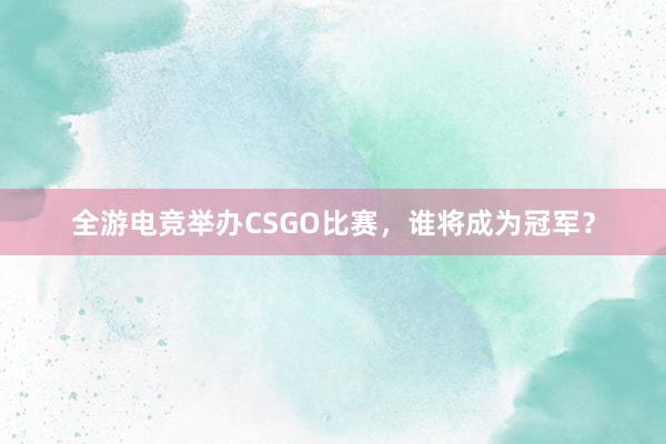 全游电竞举办CSGO比赛，谁将成为冠军？