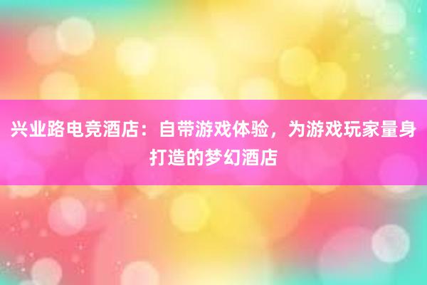 兴业路电竞酒店：自带游戏体验，为游戏玩家量身打造的梦幻酒店