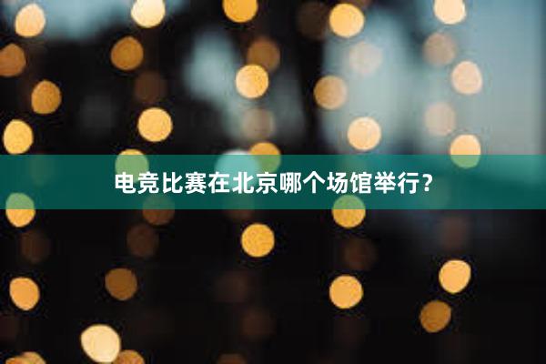 电竞比赛在北京哪个场馆举行？