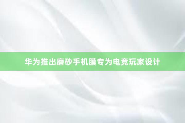 华为推出磨砂手机膜专为电竞玩家设计