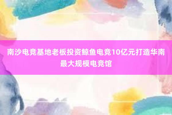 南沙电竞基地老板投资鲸鱼电竞10亿元打造华南最大规模电竞馆