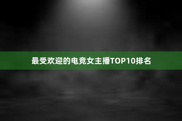 最受欢迎的电竞女主播TOP10排名