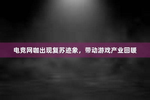 电竞网咖出现复苏迹象，带动游戏产业回暖