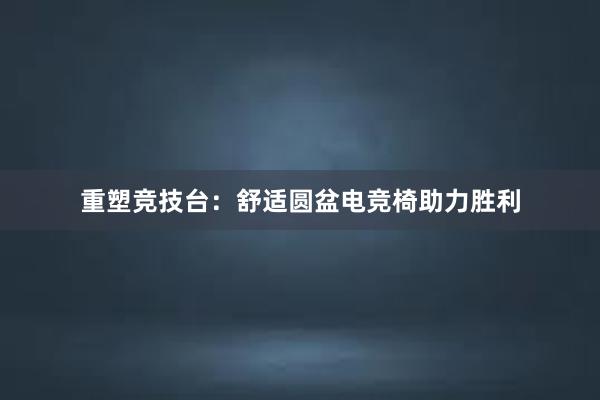 重塑竞技台：舒适圆盆电竞椅助力胜利