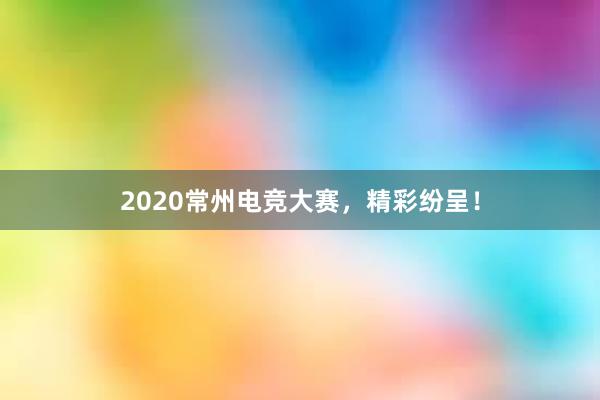 2020常州电竞大赛，精彩纷呈！