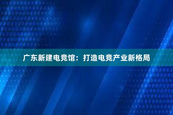 广东新建电竞馆：打造电竞产业新格局