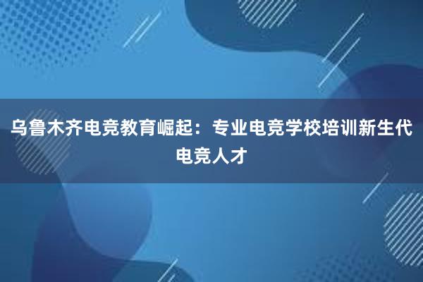 乌鲁木齐电竞教育崛起：专业电竞学校培训新生代电竞人才