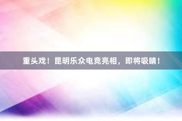 重头戏！昆明乐众电竞亮相，即将吸睛！