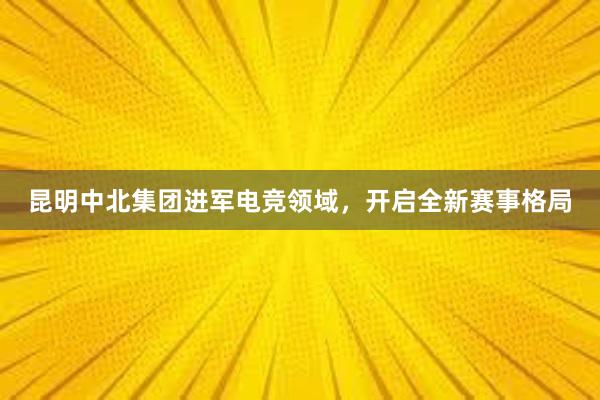 昆明中北集团进军电竞领域，开启全新赛事格局