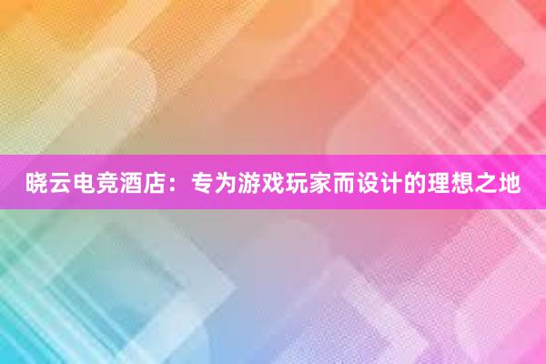 晓云电竞酒店：专为游戏玩家而设计的理想之地