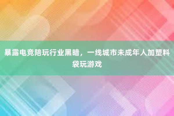 暴露电竞陪玩行业黑暗，一线城市未成年人加塑料袋玩游戏