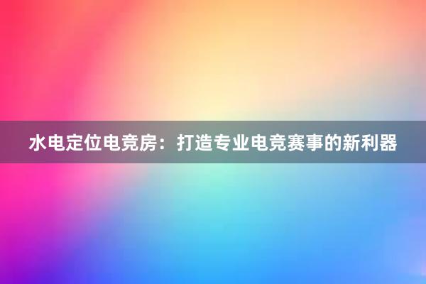 水电定位电竞房：打造专业电竞赛事的新利器