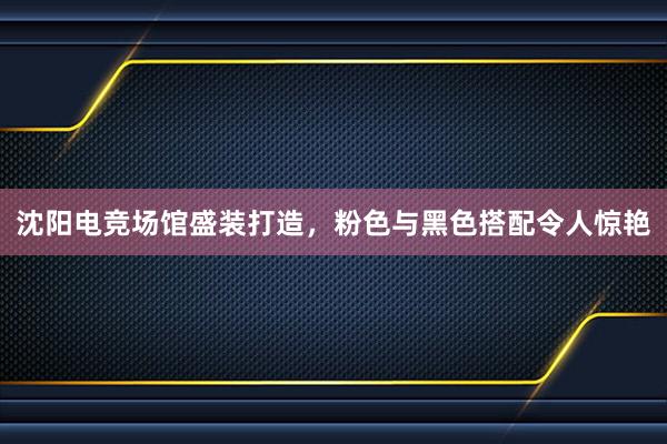 沈阳电竞场馆盛装打造，粉色与黑色搭配令人惊艳