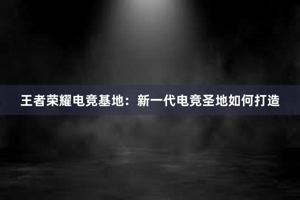 王者荣耀电竞基地：新一代电竞圣地如何打造