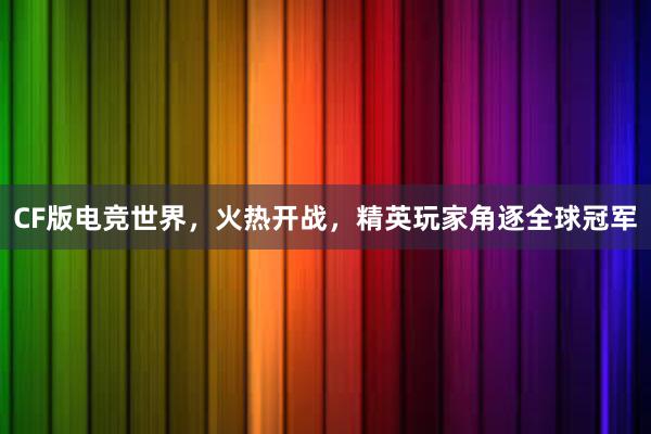 CF版电竞世界，火热开战，精英玩家角逐全球冠军