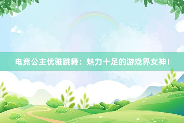 电竞公主优雅跳舞：魅力十足的游戏界女神！