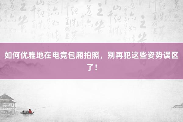 如何优雅地在电竞包厢拍照，别再犯这些姿势误区了！