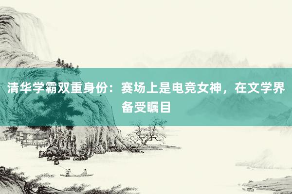 清华学霸双重身份：赛场上是电竞女神，在文学界备受瞩目