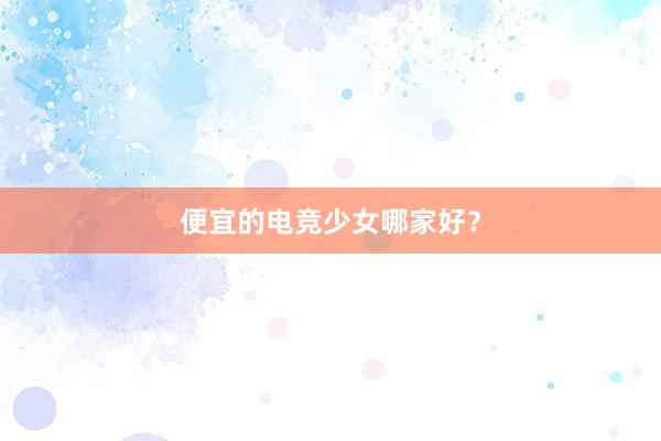 便宜的电竞少女哪家好？