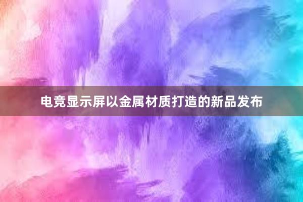 电竞显示屏以金属材质打造的新品发布