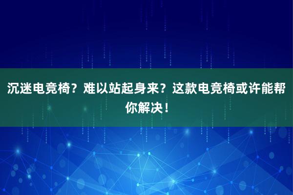 沉迷电竞椅？难以站起身来？这款电竞椅或许能帮你解决！